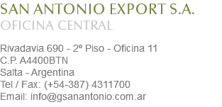 SAN ANTONIO EXPORT S.A.
OFICINA CENTRAL Rivadavia 690 - 2º Piso - Oficina 11
C.P. A4400BTN
Salta - Argentina
Tel / Fax: (+54-387) 4311700
Email: info@gsanantonio.com.ar
