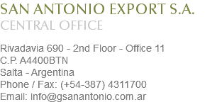 SAN ANTONIO EXPORT S.A.
CENTRAL OFFICE Rivadavia 690 - 2nd Floor - Office 11
C.P. A4400BTN
Salta - Argentina
Phone / Fax: (+54-387) 4311700
Email: info@gsanantonio.com.ar