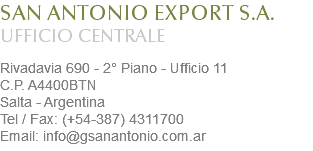 SAN ANTONIO EXPORT S.A.
UFFICIO CENTRALE Rivadavia 690 - 2° Piano - Ufficio 11
C.P. A4400BTN
Salta - Argentina
Tel / Fax: (+54-387) 4311700
Email: info@gsanantonio.com.ar